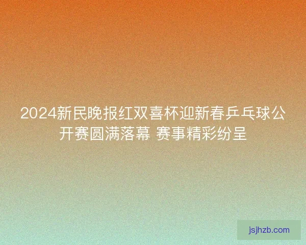 2024新民晚报红双喜杯迎新春乒乓球公开赛圆满落幕 赛事精彩纷呈